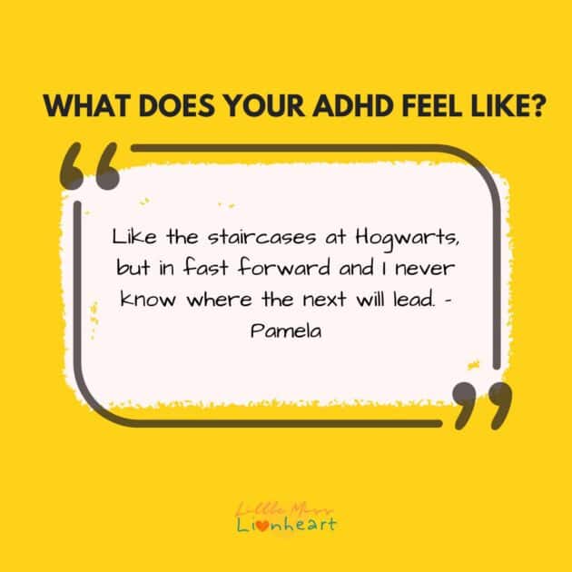 What Does ADHD Feel Like? Like the staircases at Hogwarts but in fast forward and I never know where the next will lead.